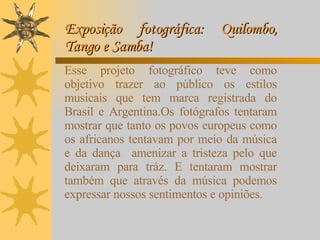 Exposição fotográfica: Quilombo, Tango e Samba!  Esse projeto fotográfico teve como objetivo trazer ao público os estilos musicais que tem marca registrada do Brasil e Argentina.Os fotógrafos tentaram mostrar que tanto os povos europeus como os africanos tentavam por meio da música e da dança  amenizar a tristeza pelo que deixaram para tráz. E tentaram mostrar também que através da música podemos expressar nossos sentimentos e opiniões.  