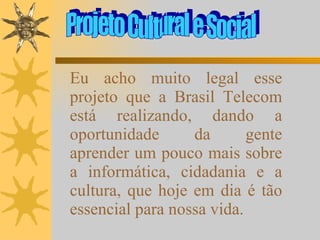 Projeto Cultural e Social Eu acho muito legal esse projeto que a Brasil Telecom está realizando, dando a oportunidade da gente aprender um pouco mais sobre a informática, cidadania e a cultura, que hoje em dia é tão essencial para nossa vida. 