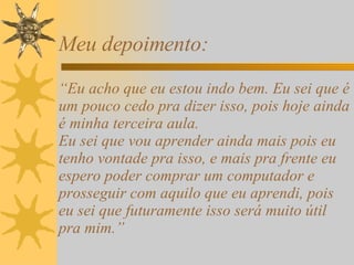 Meu depoimento: “Eu acho que eu estou indo bem. Eu sei que é um pouco cedo pra dizer isso, pois hoje ainda é minha terceira aula. Eu sei que vou aprender ainda mais pois eu tenho vontade pra isso, e mais pra frente eu espero poder comprar um computador e prosseguir com aquilo que eu aprendi, pois eu sei que futuramente isso será muito útil pra mim.” 