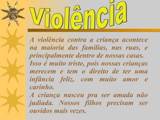 A violência contra a criança acontece na maioria das famílias, nas ruas, e principalmente dentro de nossas casas. Isso é muito triste, pois nossas crianças merecem e tem o direito de ter uma infância feliz, com muito amor e carinho. A criança nasceu pra ser amada não judiada. Nossos filhos precisam ser ouvidos mais vezes. Violência 