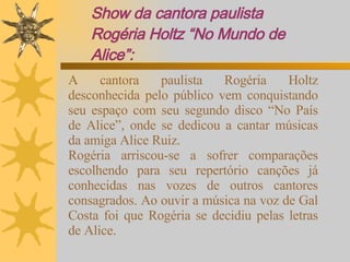 Show da cantora paulista Rogéria Holtz “No Mundo de Alice”: A cantora paulista Rogéria Holtz desconhecida pelo público vem conquistando seu espaço com seu segundo disco “No País de Alice”, onde se dedicou a cantar músicas da amiga Alice Ruiz. Rogéria arriscou-se a sofrer comparações escolhendo para seu repertório canções já conhecidas nas vozes de outros cantores consagrados. Ao ouvir a música na voz de Gal Costa foi que Rogéria se decidiu pelas letras de Alice. 
