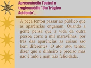Apresentação Teatral a tragicomédia “Um Trágico Acidente”... A peça tentou passar ao público que as aparências enganam. Quando a gente pensa que a vida da outra pessoa corre a mil maravilhas, por trás das aparências as coisas são bem diferentes .O ator ator tentou dizer que o dinheiro é preciso mas não é tudo e nem tráz felicidade. 