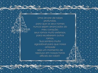 Minha Árvore de Natal João Batista Megale  Repasse sem retirar os créditos Formatação: Maristela Ferreira Uma árvore de raízes profundas, para que os seus nomes nunca sejam arrancados do meu coração, seus ramos muito extensos, para receberem outros ramos. Sua sombra muito agradável para que nossa amizade seja um momento de repouso em nossas horas difíceis da vida!!!  