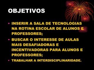 OBJETIVOS INSERIR A SALA DE TECNOLOGIAS NA ROTINA ESCOLAR DE ALUNOS E PROFESSORES; BUSCAR O INTERESSE DE AULAS MAIS DESAFIADORAS E INCENTIVADORAS PARA ALUNOS E PROFESSORES; TRABALHAR A INTERDISCIPLINARIDADE. 