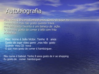 Autobiografia Meu nome é Bryan. Tenho 9 anos. Gosto de jogar no computador,mas não gosto quando trava. Meu brinquedo favorito é um boneco de ação. O que mais gosto de comer é bife com frita acebolado. Meu nome é João Victor. Tenho 8 anos Gosto de jogar vídeo game ,mas Não gosto Quando meu CD trava O que mais gosto de comer é hambúrguer. Meu nome é Gabriel. Tenho 8 anos gosto de ir ao shopping Eu gosto de comer hambúrguer.