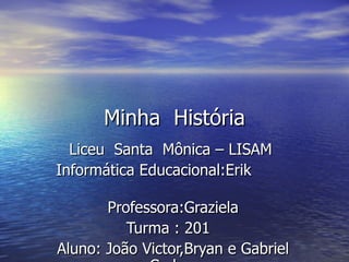 Minha  História Liceu  Santa  Mônica – LISAM  Informática Educacional:Erik  Professora:Graziela  Turma : 201  Aluno: João Victor,Bryan e Gabriel Carlos. 