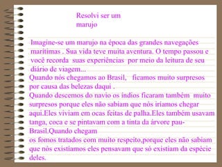 Imagine-se um marujo na época das grandes navegações marítimas . Sua vida teve muita aventura. O tempo passou e você recorda  suas experiências  por meio da leitura de seu diário de viagem...  Quando nós chegamos ao Brasil,  ficamos muito surpresos por causa das belezas daqui . Quando descemos do navio os índios ficaram também  muito surpresos porque eles não sabiam que nós iríamos chegar aqui.Eles viviam em ocas feitas de palha.Eles também usavam tanga, coca e se pintavam com a tinta da árvore pau-Brasil.Quando chegam os fomos tratados com muito respeito,porque eles não sabiam que nós existíamos eles pensavam que só existiam da espécie deles.  Resolvi ser um marujo 