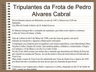 Tripulantes da Frota de Pedro Alvares Cabral  Provavelmente nasceu em Belmonte, no ano de 1467 e faleceu em 1520 em Santarém. Era filho de Fernão Cabral e de D. Isabel Gouvea. D. Manuel entregou-lhe o comando da expedição, que tinha como objetivo continuar a obra de Vasco da Gama: a Índia. Saiu de Lisboa no dia 9 de Março de 1500, com dez naus de guerra, um navio redondo de transporte e algumas embarcações mercantes. A tripulação era composta por navegadores com muita experiência, como Bartolomeu Dias, Nicolau Coelho, Gaspar de Lemos. Iam tambem padres, soldados e comerciantes. Chegou às Canárias a 14 de Março e no dia 22 a Cabo Verde. No dia 22 de Abril avistou um monte alto e redondo que denominou de Monte de Pascoal, por estarem na semana de Páscoa. Ao sul do monte a faixa de terras baixas foi batizada de Vera Cruz. Mais tarde o nome de Vera Cruz foi substituído por Terra de Santa Cruz e depois de 1503 por Brasil devido a existência de uma árvore que era chamada de pau-brasil. Continuou a sua viagem para a Índia e regressou a Lisboa, chegando no dia 23 de Junho de 1601, caindo na obscuridade. 