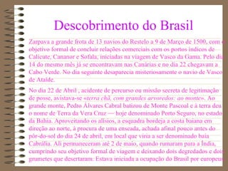 Descobrimento do Brasil Zarpava a grande frota de 13 navios do Restelo a 9 de Março de 1500, com o objetivo formal de concluir relações comerciais com os portos índicos de Calicute, Cananor e Sofala, iniciadas na viagem de Vasco da Gama. Pelo dia 14 do mesmo mês já se encontravam nas Canárias e no dia 22 chegavam a Cabo Verde. No dia seguinte desaparecia misteriosamente o navio de Vasco de Ataíde. No dia 22 de Abril , acidente de percurso ou missão secreta de legitimação de posse, avistava-se « terra chã, com grandes arvoredos: ao monte ». Ao grande monte, Pedro Álvares Cabral batizou de Monte Pascoal e à terra deu o nome de Terra da Vera Cruz — hoje denominado Porto Seguro, no estado da Bahia. Aproveitando os alísios, a esquadra bordeja a costa baiana em direção ao norte, à procura de uma enseada, achada afinal pouco antes do pôr-do-sol do dia 24 de abril, em local que viria a ser denominado baía Cabrália. Ali permaneceram até 2 de maio, quando rumaram para a Índia, cumprindo seu objetivo formal de viagem e deixando dois degredados e dois grumetes que desertaram. Estava iniciada a ocupação do Brasil por europeus. 