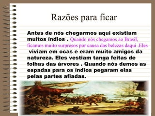 Razões para ficar Antes de nós chegarmos aqui existiam  muitos índios .  Quando nós chegamos ao Brasil,  ficamos muito surpresos por causa das belezas daqui .Eles viviam em ocas e eram muito amigos da natureza. Eles vestiam tanga feitas de folhas das árvores . Quando nós demos as espadas para os índios pegaram elas pelas partes afiadas.  