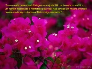 “ Sou um nada neste mundo! Ninguém me ajuda! Não tenho onde morar! Sou um homem fracassado e maltratado pela vida! Não consigo um mísero emprego que me renda alguns trocados! Mal consigo sobreviver!” 