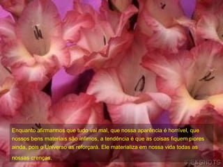 Enquanto afirmarmos que tudo vai mal, que nossa aparência é horrível, que nossos bens materiais são ínfimos, a tendência é que as coisas fiquem piores ainda, pois o Universo as reforçará. Ele materializa em nossa vida todas as nossas crenças.   