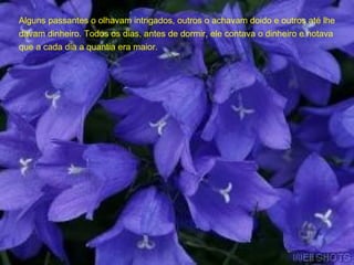 Alguns passantes o olhavam intrigados, outros o achavam doido e outros até lhe davam dinheiro. Todos os dias, antes de dormir, ele contava o dinheiro e notava que a cada dia a quantia era maior.  