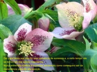 Daí para frente sua vida foi uma seqüência de sucessos e, a certo tempo, ele se tornou um dos sócios majoritários. Numa entrevista coletiva à imprensa, esclareceu como conseguira sair da mendicância para tão alta posição. 