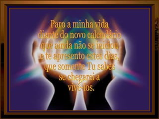 Paro a minha vida diante do novo calendário  que ainda não se iniciou e te apresento estes dias, que somente Tu sabes se chegarei a vivê-los. 