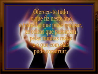 Ofereço-te tudo o que fiz neste ano,  o trabalho que pude realizar, as coisas que passaram pelas minhas mãos e o que com elas pude construir. 