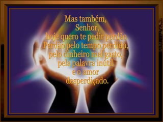 Mas também, Senhor, hoje quero te pedir perdão. Perdão pelo tempo perdido, pelo dinheiro mal gasto, pela palavra inútil e o amor desperdiçado.  