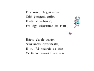 Finalmente  chegou  a  vez, Criei  coragem,  enfim, E  ela  adivinhando, Foi  logo  encostando  em  mim... Estava  ela  de  quatro, Suas  ancas  predispostas, E  eu  fui  tocando  de  leve, Os  fartos  cabelos  nas  costas... 