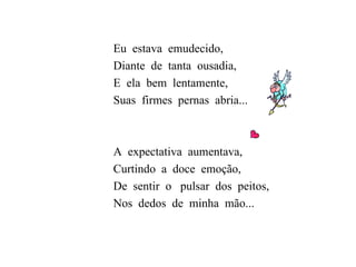 Eu  estava  emudecido, Diante  de  tanta  ousadia, E  ela  bem  lentamente, Suas  firmes  pernas  abria... A  expectativa  aumentava, Curtindo  a  doce  emoção,  De  sentir  o  pulsar  dos  peitos, Nos  dedos  de  minha  mão...  