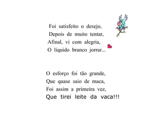 Foi  satisfeito  o  desejo, Depois  de  muito  tentar, Afinal,  vi  com  alegria, O  líquido  branco  jorrar... O  esforço  foi  tão  grande, Que  quase  saio  de  maca, Foi  assim  a  primeira  vez, Que  tirei  leite  da  vaca!!! 