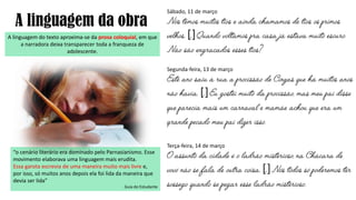A linguagem do texto aproxima-se da prosa coloquial, em que
a narradora deixa transparecer toda a franqueza de
adolescente.
A linguagem da obra
“o cenário literário era dominado pelo Parnasianismo. Esse
movimento elaborava uma linguagem mais erudita.
Essa garota escrevia de uma maneira muito mais livre e,
por isso, só muitos anos depois ela foi lida da maneira que
devia ser lida”
Guia do Estudante
Sábado, 11 de março
[]
Segunda-feira, 13 de março
[]
Terça-feira, 14 de março
[]
 