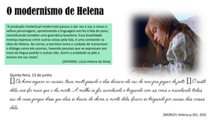 O modernismo de Helena
“A produção intelectual modernista passou a dar vez e voz a novos e
velhos personagens, aproximando a linguagem escrita à fala do povo,
reivindicando também uma gramática brasileira. Essa brasilidade
mestiça expressa entre outras coisas pela fala, é uma constante na
obra de Helena. Ao narrar, a escritora toma o cuidado de transcrever
o diálogo como ele ocorreu, havendo pessoas que se expressam por
meio da língua padrão e outras não. Assim a oralidade se põe à
mostra em seu texto”.
(JOVIANO, Lúcia Helena da Silva)
Quinta-feira, 13 de junho
[] []
(MORLEY, Helena.p.261, 262)
 