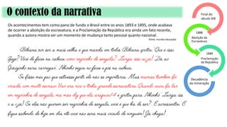O contexto da narrativa
Os acontecimentos tem como pano de fundo o Brasil entre os anos 1893 e 1895, onde acabava
de ocorrer a abolição da escravatura, e a Proclamação da República era ainda um fato recente,
quando a autora mostra ser um momento de mudança tanto pessoal quanto nacional.
fonte: mundo educação
1888
Abolição da
Escravatura
1889
Proclamação
da República
Decadência
da mineração
Final do
século XIX
 