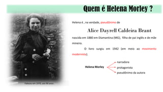 Quem é Helena Morley ?
Helena é , na verdade, pseudônimo de
Alice Dayrell Caldeira Brant
nascida em 1880 em Diamantina (MG), filha de pai inglês e de mãe
mineira.
O livro surgiu em 1942 (em meio ao movimento
modernista).
Helena Morley
narradora
protagonista
pseudônimo da autora
Faleceu em 1970, aos 90 anos .
 