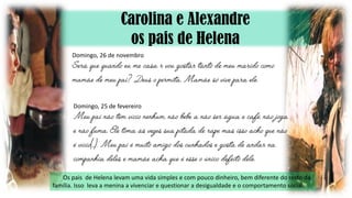 Carolina e Alexandre
os pais de Helena
Os pais de Helena levam uma vida simples e com pouco dinheiro, bem diferente do resto da
família. Isso leva a menina a vivenciar e questionar a desigualdade e o comportamento social.
Domingo, 26 de novembro
Domingo, 25 de fevereiro
 