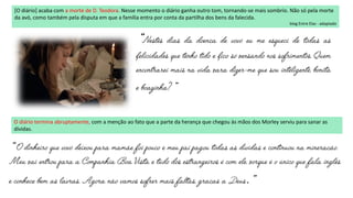 “
”
[O diário] acaba com a morte de D. Teodora. Nesse momento o diário ganha outro tom, tornando-se mais sombrio. Não só pela morte
da avó, como também pela disputa em que a família entra por conta da partilha dos bens da falecida.
blog Entre Elas - adaptado
O diário termina abruptamente, com a menção ao fato que a parte da herança que chegou às mãos dos Morley serviu para sanar as
dívidas.
“
.”
 