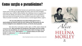 Como surgiu o pseudônimo?
Em 1941 a família Brant morava num apartamento, enquanto a sua casa
estava sendo construída na Lagoa Rodrigo de Freitas, perto do Corte Cantagalo
onde existe, hoje, o Edifício Helena Morley. Alice detestava morar em apartamento.
Certa tarde de sábado, para distrair os filhos, pegou dentre os seus guardados o
diário que havia escrito quando menina e resolveu ler para eles e para o marido.
Todos escutavam encantados. Ao final da leitura o marido Augusto Mário, sugeriu:
- Por que não publicamos esse diário? Muita gente iria ter a
oportunidade que estamos tendo de ouvir histórias tão interessantes de uma
menina inteligente numa cidadezinha mineira, no final do século passado.
Alice não achou muita graça na ideia. Ignez, sua filha, adorou.Depois de
muita discussão, Alice concordou em transformar tudo aquilo num livro, desde
que fosse com pseudônimo, do contrário Diamantina inteira iria brigar com ela.
Pensaram vários nomes. Alice preferiu Helena porque achava um nome muito
bonito. E o sobrenome Morley, de sua avó materna.
Assim nasceu Helena Morley.
(fonte: http://www.livrariakiron.com.br/alice-e-helena-morley.html)
 