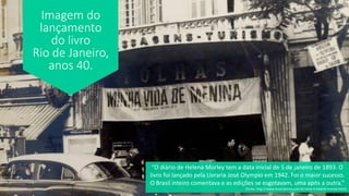 Imagem do
lançamento
do livro
Rio de Janeiro,
anos 40.
“O diário de Helena Morley tem a data inicial de 5 de janeiro de 1893. O
livro foi lançado pela Livraria José Olympio em 1942. Foi o maior sucesso.
O Brasil inteiro comentava e as edições se esgotavam, uma após a outra.”
(fonte: http://www.livrariakiron.com.br/alice-e-helena-morley.html)
 