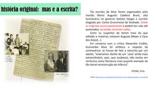 história original: mas e a escrita? “Os escritos de Alice foram organizados pelo
marido Mario Augusto Caldeira Brant, alto
funcionário no governo Getúlio Vargas e escritor
elogiado por Carlos Drummond de Andrade. Como
os originais nunca apareceram e podem ter sido até
queimados, as lendas correram soltas.
Entre os suspeitos de terem mais do que
editado o material, estavam Augusto Meyer e Cyro
dos Anjos(...).
Em conversa com o crítico Alexandre Eulálio,
Guimarães Rosa foi enfático a respeito da
controvérsia: se houve de fato a reescrita por um
adulto, “estaríamos diante de um ´caso’ ainda mais
extraordinário, pois, que soubesse, não existia em
nenhuma outra literatura mais pujante exemplo de
tão literal reconstrução da infância”.
VIEIRA, Enio.
(fonte: http://acervo.revistabula.com/posts/livros/uma-inglesinha-pobre-nos-trópicos)
 