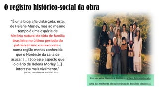“É uma biografia disfarçada, esta,
de Helena Morley, mas ao mesmo
tempo é uma espécie de
história natural da vida de família
brasileira no último período do
patriarcalismo escravocrata e
numa região menos conhecida
que o Nordeste da cana de
açúcar. [...] Sob esse aspecto que
o diário de Helena Morley [...]
interessa mais vivamente.”
(FREYRE, 1944 citado em SILVESTRE, 2011)
O registro histórico-social da obra
Por seu valor literário e histórico, o livro foi considerado
uma das melhores obras literárias do Brasil do século XIX.
 