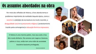 Por meio das reflexões de Helena, o livro aborda temas e
problemas importantes da realidade daquela época, como o
racismo ( a abolição da escravatura era muito recente), a
desigualdade social e o preconceito religioso ( protestantismo
trazido pelos estrangeiros) e educação feminina repressora.
Os assuntos abordados na obra
A Helena é uma menina pobre, mas seus avós e tios
têm muito dinheiro. Ela convive com negros e brancos,
pobres e ricos, então tem uma visão da sociedade
brasileira bastante privilegiada.
Guia do estudante
 