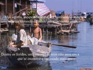 Mas um dia, inesperadamente, um bombardeio atingiu o
   vilarejo matando e ferindo principalmente crianças.




Dentre os feridos, uma menina de seus oito anos era a
           que se encontrava em estado mais grave.
 