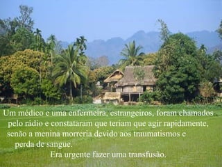 Um médico e uma enfermeira, estrangeiros, foram chamados
 pelo rádio e constataram que teriam que agir rapidamente,
 senão a menina morreria devido aos traumatismos e
   perda de sangue.
              Era urgente fazer uma transfusão.
 