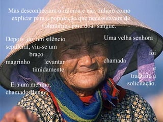 Mas desconheciam o idioma e não tinham como
  explicar para a população que necessitavam de
              voluntários para doar sangue.

Depois de um silêncio                Uma velha senhora
sepulcral, viu-se um
         braço                                         foi
magrinho        levantar            chamada
           timidamente.                                  e
                                               traduziu a
  Era um menino,                              solicitação.
chamado Heng.
 