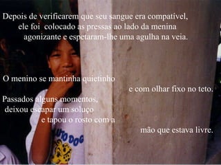 Depois de verificarem que seu sangue era compatível,
   ele foi colocado as pressas ao lado da menina
     agonizante e espetaram-lhe uma agulha na veia.



O menino se mantinha quietinho
                                   e com olhar fixo no teto.
Passados alguns momentos,
 deixou escapar um soluço
           e tapou o rosto com a
                                      mão que estava livre.
 