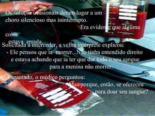 Os soluços ocasionais deram lugar a um
 choro silencioso mas ininterrupto.
                                  Era evidente que alguma
 coisa
  estava errada.
Solicitada a interceder, a velha intérprete explicou:
 - Ele pensou que ia morrer...Não tinha entendido direito
    e estava achando que ia ter que dar todo o seu sangue
                    para a menina não morrer.
  Espantado, o médico perguntou:
                        - Mas porque, então, se ofereceu
                                   para doar seu sangue?
 