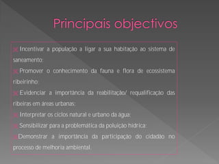   Incentivar a população a ligar a sua habitação ao sistema de
saneamento;
   Promover o conhecimento da fauna e flora de ecossistema
ribeirinho;
   Evidenciar a importância da reabilitação/ requalificação das
ribeiras em áreas urbanas;
   Interpretar os ciclos natural e urbano da água;
   Sensibilizar para a problemática da poluição hídrica;
Demonstrar      a importância da participação do cidadão no
processo de melhoria ambiental.
 