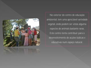 No exterior do centro de educação
ambiental, tem uma apreciável variedade
 vegetal, onde podem ser vistas alguma
   especies de animais bastante raras.
  Este centro tenta contribuir para o
  desenvolvimento de acções lúdicas e
    educativas num espaço natural.
 
