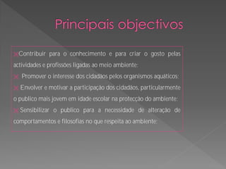 Contribuir    para o conhecimento e para criar o gosto pelas
actividades e profissões ligadas ao meio ambiente;
   Promover o interesse dos cidadãos pelos organismos aquáticos;
   Envolver e motivar a participação dos cidadãos, particularmente
o publico mais jovem em idade escolar na protecção do ambiente;
   Sensibilizar o publico para a necessidade de alteração de
comportamentos e filosofias no que respeita ao ambiente;
 