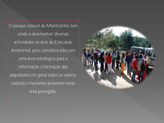 O parque natural de Montezinho tem
    vindo a desenvolver diversas
  actividades na área da Educação
 Ambiental, pois considera esta com
     uma área estratégica para a
     informação e formação das
populações em geral sobre os valores
 naturais e humanos presentes nesta
           área protegida.
 