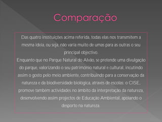 Das quatro instituições acima referida, todas elas nos transmitem a
  mesma ideia, ou seja, não varia muito de umas para as outras o seu
                          principal objectivo.
Enquanto que no Parque Natural do Alvão, se pretende uma divulgação
 do parque, valorizando o seu património natural e cultural, incutindo
assim o gosto pelo meio ambiente, contribuindo para a conservação da
  natureza e da biodiversidade biológica, através de escolas; o CISE,
 promove também actividades no âmbito da interpretação da natureza,
  desenvolvendo assim projectos de Educação Ambiental, apoiando o
                        desporto na natureza.
 