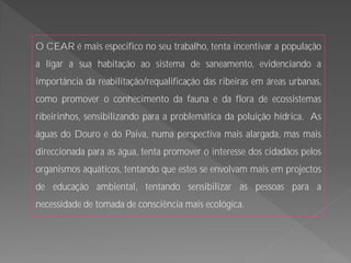 O CEAR é mais especifico no seu trabalho, tenta incentivar a população
a ligar a sua habitação ao sistema de saneamento, evidenciando a
importância da reabilitação/requalificação das ribeiras em áreas urbanas,
como promover o conhecimento da fauna e da flora de ecossistemas
ribeirinhos, sensibilizando para a problemática da poluição hídrica. As
águas do Douro e do Paiva, numa perspectiva mais alargada, mas mais
direccionada para as água, tenta promover o interesse dos cidadãos pelos
organismos aquáticos, tentando que estes se envolvam mais em projectos
de educação ambiental, tentando sensibilizar as pessoas para a
necessidade de tomada de consciência mais ecológica.
 