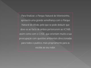 Para finalizar, o Parque Natural de Montesinho,
 apresenta uma grande semelhança com o Parque
  Natural do Alvão, pelo que se pode deduzir que
 deve-se ao facto de ambos pertencerem ao ICNB,
assim como com o CISE, que orientam muito a sua
preocupação com questões ambientais direccionadas
  para todos o publico, mais propriamente para as
               escolas ao seu redor.
 