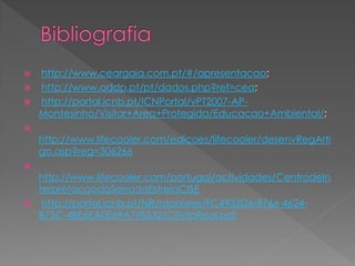    http://www.ceargaia.com.pt/#/apresentacao;
   http://www.addp.pt/pt/dados.php?ref=cea;
   http://portal.icnb.pt/ICNPortal/vPT2007-AP-
    Montesinho/Visitar+Area+Protegida/Educacao+Ambiental/;

    http://www.lifecooler.com/edicoes/lifecooler/desenvRegArti
    go.asp?reg=306266

    http://www.lifecooler.com/portugal/actividades/CentrodeIn
    terpretacaodaSerradaEstrelaCISE
    http://portal.icnb.pt/NR/rdonlyres/FC4932D6-8766-4624-
    B75C-4BE6EA0E69A7/8532/CIIVilaReal.pdf
 