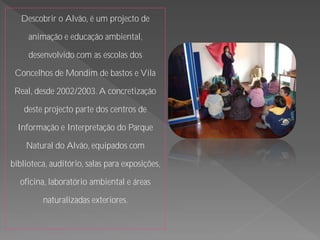 Descobrir o Alvão, é um projecto de

     animação e educação ambiental,

     desenvolvido com as escolas dos

 Concelhos de Mondim de bastos e Vila

 Real, desde 2002/2003. A concretização

    deste projecto parte dos centros de

  Informação e Interpretação do Parque

    Natural do Alvão, equipados com

biblioteca, auditório, salas para exposições,

  oficina, laboratório ambiental e áreas

         naturalizadas exteriores.
 