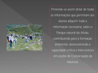 Pretende-se assim dotar de todas
as informações que permitam aos
     alunos adquirir toda a
 informação necessária, sobre o
   Parque natural do Alvão,
 contribuindo para a formação
  ambiental, desenvolvendo a
capacidade critica e interventora
 em acções de Conservação da
           natureza.
 
